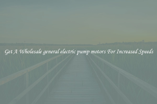 Get A Wholesale general electric pump motors For Increased Speeds